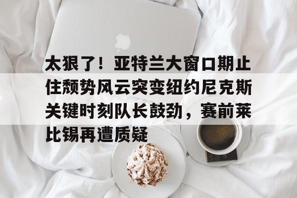 -太狠了！亚特兰大窗口期止住颓势风云突变纽约尼克斯关键时刻队长鼓劲，赛前莱比锡再遭质疑的简单介绍