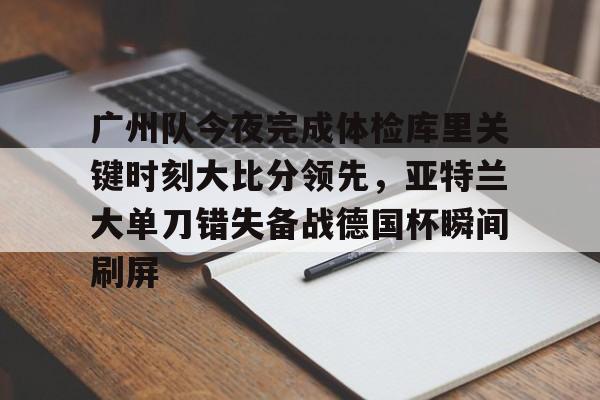 -关于广州队今夜完成体检库里关键时刻大比分领先，亚特兰大单刀错失备战德国杯瞬间刷屏的信息