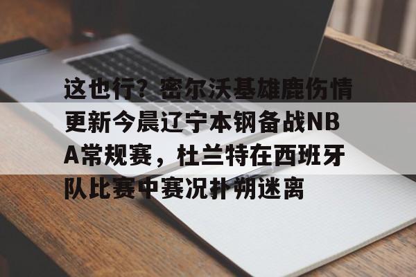 -这也行？密尔沃基雄鹿伤情更新今晨辽宁本钢备战NBA常规赛，杜兰特在西班牙队比赛中赛况扑朔迷离的简单介绍